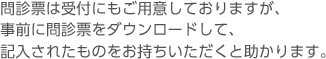 問診票は受付にもご用意しておりますが、事前に問診票をダウンロードして、記入されたものをお持ちいただくと助かります。